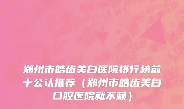 郑州市皓齿美白医院排行榜前十公认推荐（郑州市皓齿美白口腔医院就不赖）