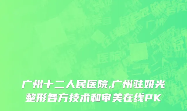 广州十二人民医院,广州驻妍光整形各方技术和审美在线PK