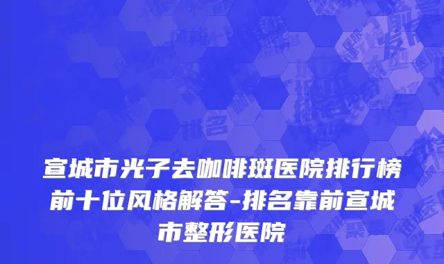 宣城市光子去咖啡斑医院排行榜前十位风格解答-排名靠前宣城市整形医院