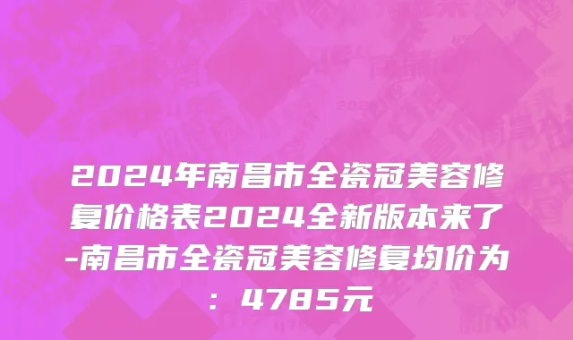 2024年南昌市全瓷冠美容修复价格表2024全新版本来了-南昌市全瓷冠美容修复均价为：4785元