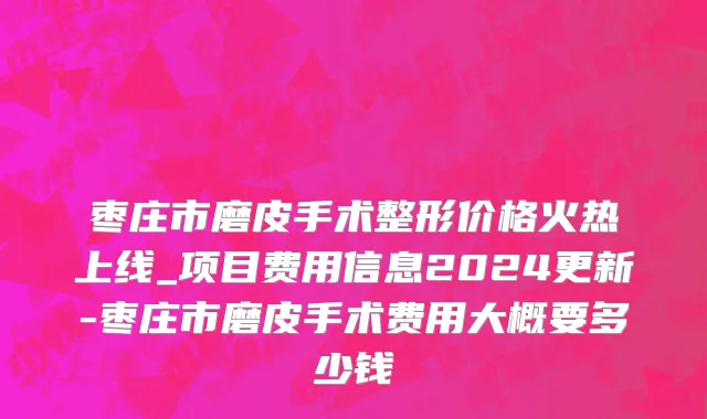 枣庄市磨皮手术整形价格火热上线_项目费用信息2024更新-枣庄市磨皮手术费用大概要多少钱