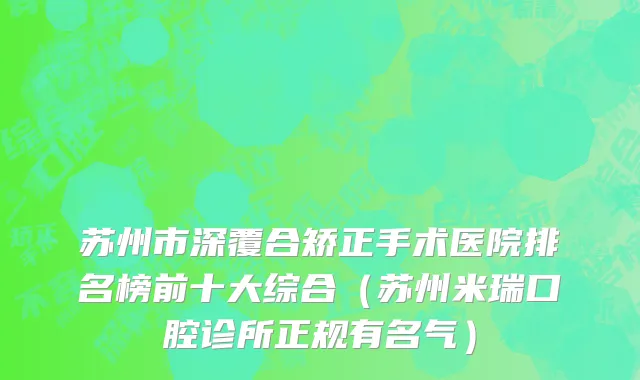 苏州市深覆合矫正手术医院排名榜前十大综合（苏州米瑞口腔诊所正规有名气）