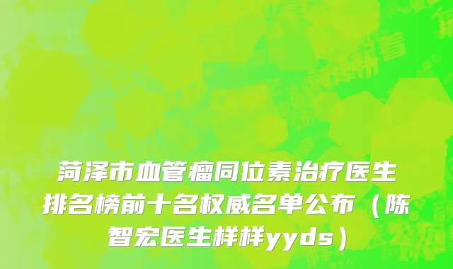 菏泽市血管瘤同位素治疗医生排名榜前十名权威名单公布（陈智宏医生样样yyds）