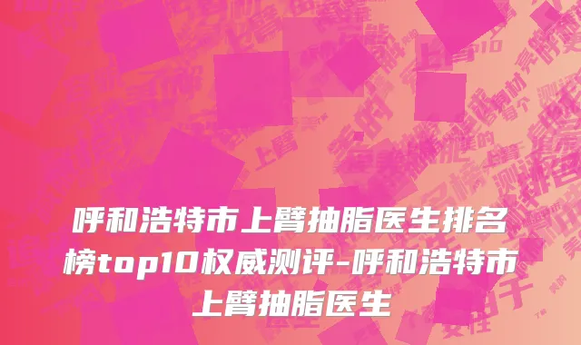 呼和浩特市上臂抽脂医生排名榜top10权威测评-呼和浩特市上臂抽脂医生