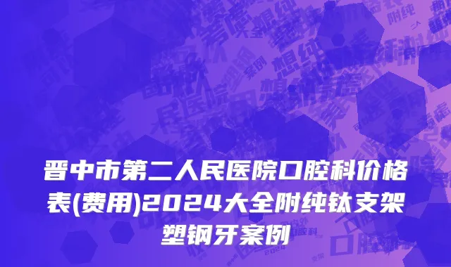 晋中市第二人民医院口腔科价格表(费用)2024大全附纯钛支架塑钢牙案例