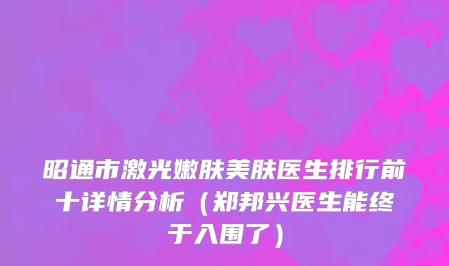昭通市激光嫩肤美肤医生排行前十详情分析（郑邦兴医生能终于入围了）