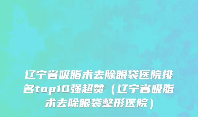 辽宁省吸脂术去除眼袋医院排名top10强超赞（辽宁省吸脂术去除眼袋整形医院）