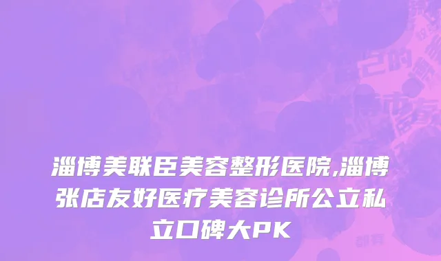 淄博美联臣美容整形医院,淄博张店友好医疗美容诊所公立私立口碑大PK