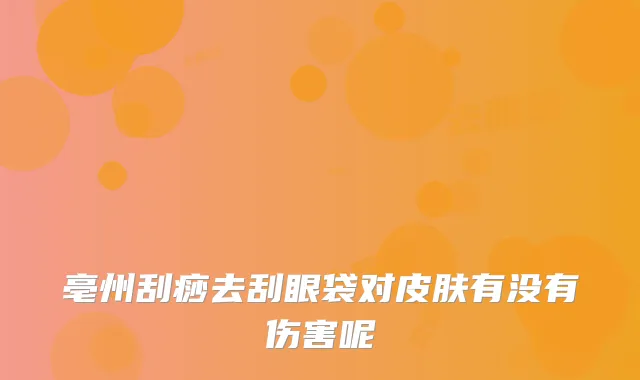 亳州刮痧去刮眼袋对皮肤有没有伤害呢