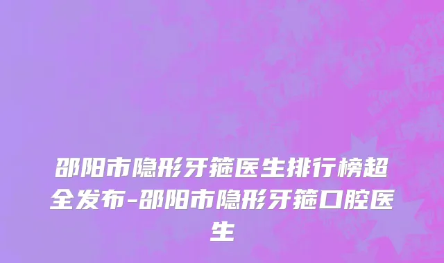 邵阳市隐形牙箍医生排行榜超全发布-邵阳市隐形牙箍口腔医生