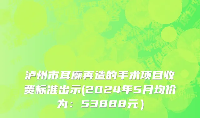 泸州市耳廓再造的手术项目收费标准出示(2024年5月均价为：53888元）