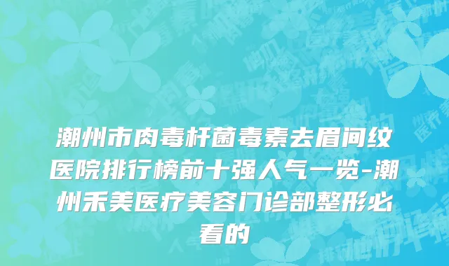 潮州市肉毒杆菌毒素去眉间纹医院排行榜前十强人气一览-潮州禾美医疗美容门诊部整形必看的