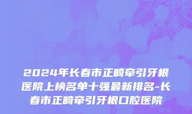2024年长春市正畸牵引牙根医院上榜名单十强最新排名-长春市正畸牵引牙根口腔医院