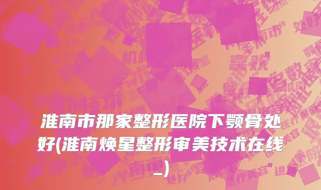 淮南市那家整形医院下颚骨处好(淮南焕星整形审美技术在线_)