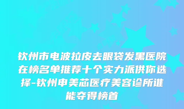 钦州市电波拉皮去眼袋发黑医院在榜名单推荐十个实力派供你选择-钦州申美芯医疗美容诊所谁能夺得榜首