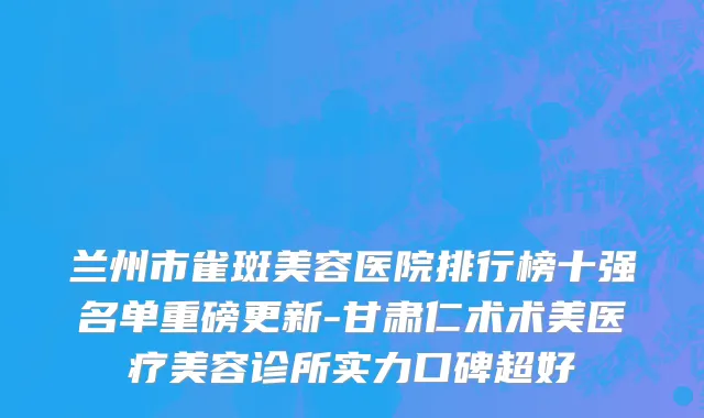 兰州市雀斑美容医院排行榜十强名单重磅更新-甘肃仁术术美医疗美容诊所实力口碑超好