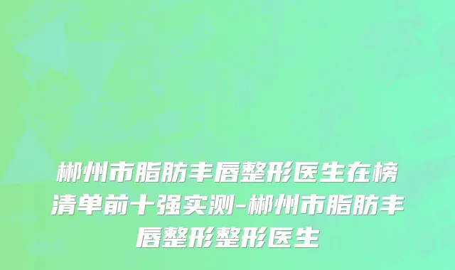 郴州市脂肪丰唇整形医生在榜清单前十强实测-郴州市脂肪丰唇整形整形医生