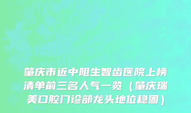肇庆市近中阻生智齿医院上榜清单前三名人气一览（肇庆瑞美口腔门诊部龙头地位稳固）