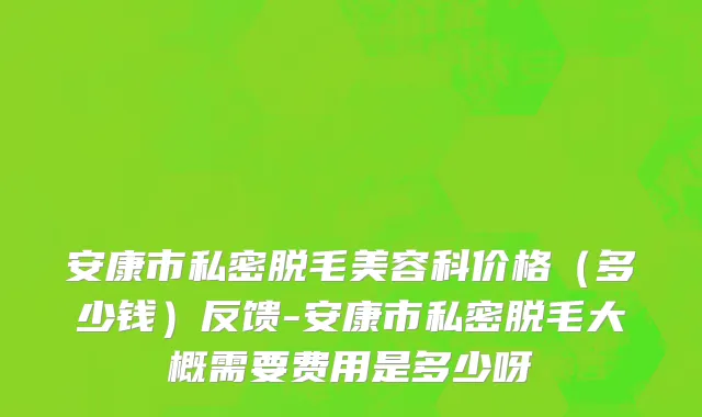 安康市私密脱毛美容科价格（多少钱）反馈-安康市私密脱毛大概需要费用是多少呀
