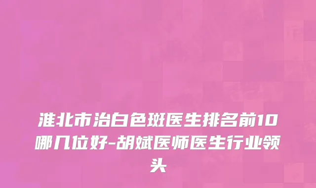 淮北市治白色斑医生排名前10哪几位好-胡斌医师医生行业领头