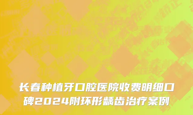 长春种植牙口腔医院收费明细口碑2024附环形龋齿治疗案例
