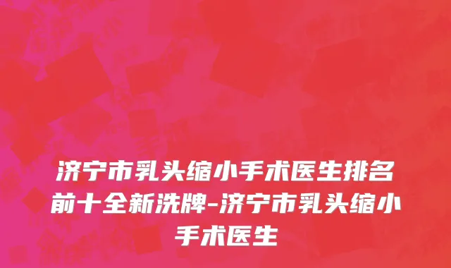 济宁市乳头缩小手术医生排名前十全新洗牌-济宁市乳头缩小手术医生