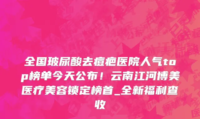 全国玻尿酸去痘疤医院人气top榜单今天公布！云南江河博美医疗美容锁定榜首_全新福利查收