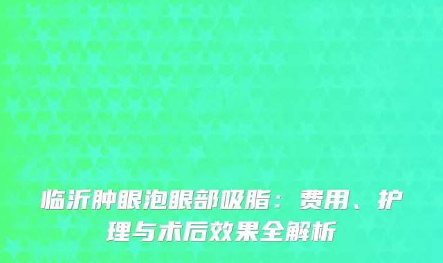 临沂肿眼泡眼部吸脂：费用、护理与术后效果全解析