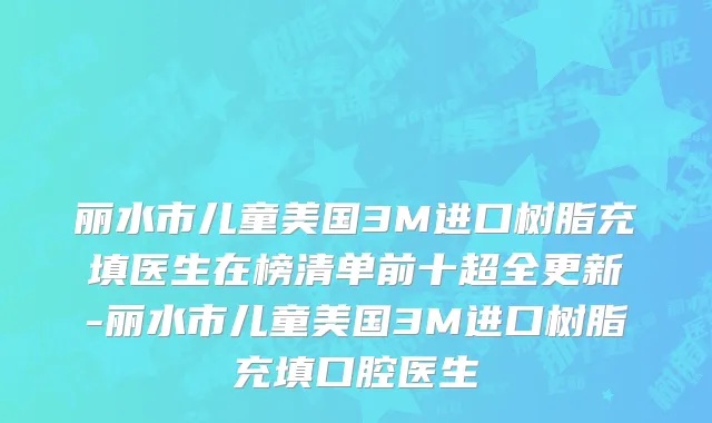 丽水市儿童美国3M进口树脂充填医生在榜清单前十超全更新-丽水市儿童美国3M进口树脂充填口腔医生
