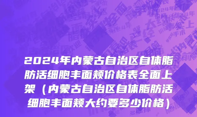 2024年内蒙古自治区自体脂肪活细胞丰面颊价格表全面上架（内蒙古自治区自体脂肪活细胞丰面颊大约要多少价格）