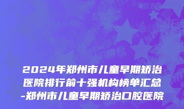 2024年郑州市儿童早期矫治医院排行前十强机构榜单汇总-郑州市儿童早期矫治口腔医院