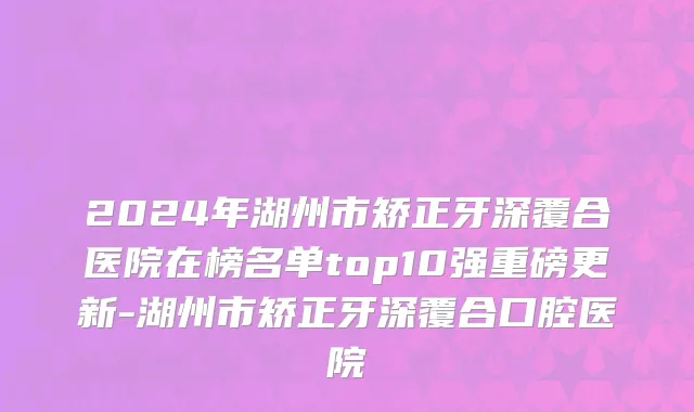 2024年湖州市矫正牙深覆合医院在榜名单top10强重磅更新-湖州市矫正牙深覆合口腔医院