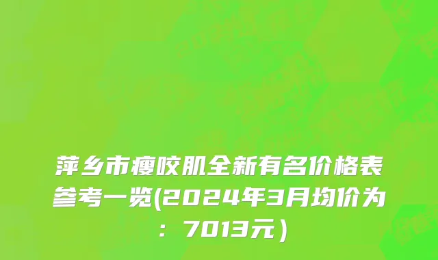 萍乡市瘦咬肌全新有名价格表参考一览(2024年3月均价为：7013元）