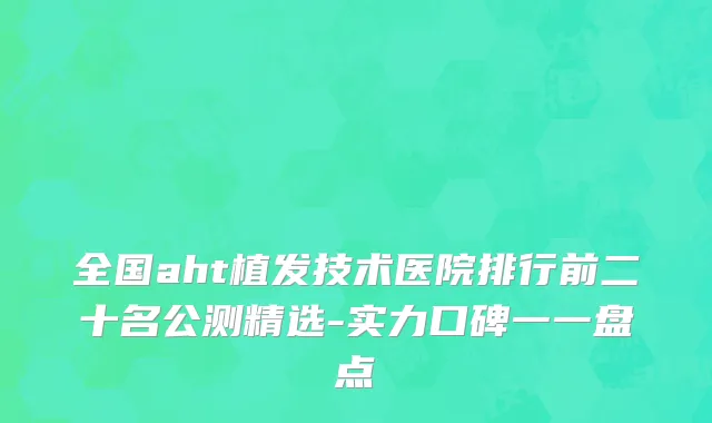 全国aht植发技术医院排行前二十名公测精选-实力口碑一一盘点