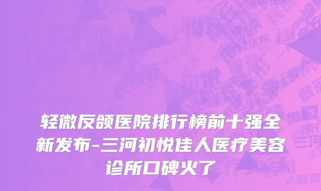 轻微反颌医院排行榜前十强全新发布-三河初悦佳人医疗美容诊所口碑火了