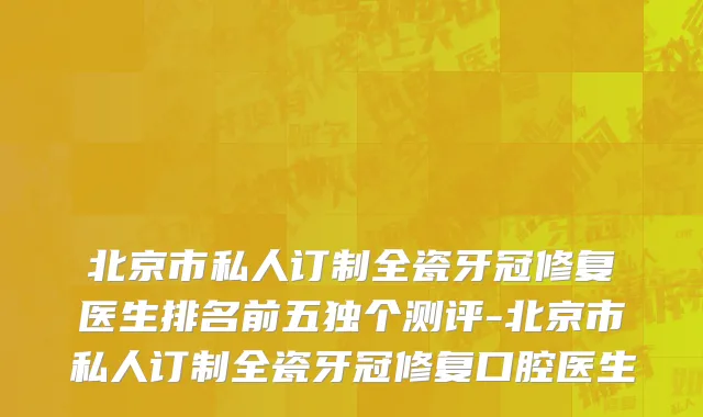 北京市私人订制全瓷牙冠修复医生排名前五独个测评-北京市私人订制全瓷牙冠修复口腔医生