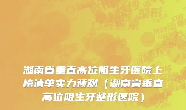 湖南省垂直高位阻生牙医院上榜清单实力预测（湖南省垂直高位阻生牙整形医院）