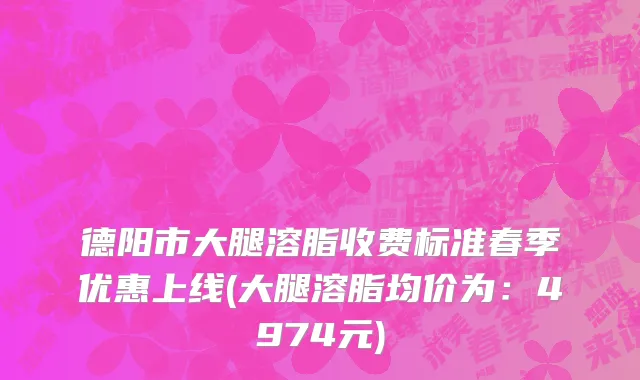德阳市大腿溶脂收费标准春季优惠上线(大腿溶脂均价为：4974元)