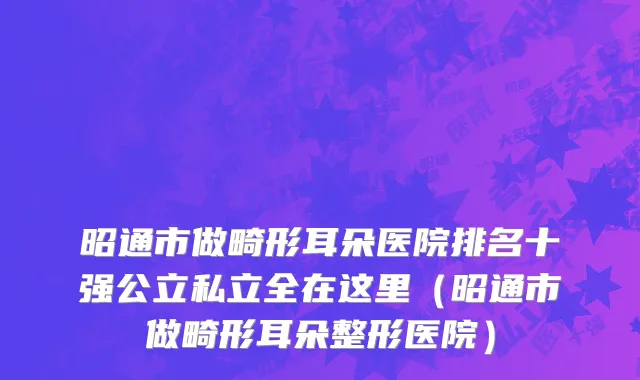 昭通市做畸形耳朵医院排名十强公立私立全在这里（昭通市做畸形耳朵整形医院）