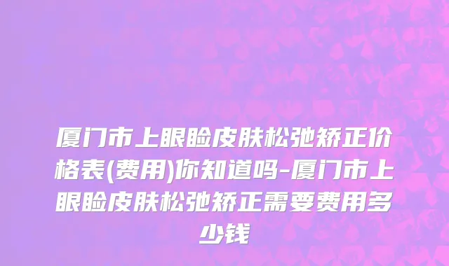 厦门市上眼睑皮肤松弛矫正价格表(费用)你知道吗-厦门市上眼睑皮肤松弛矫正需要费用多少钱