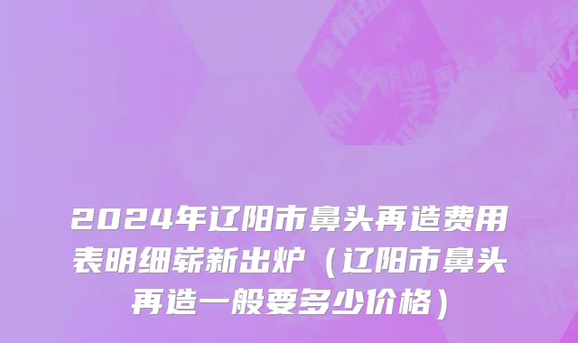 2024年辽阳市鼻头再造费用表明细崭新出炉（辽阳市鼻头再造一般要多少价格）