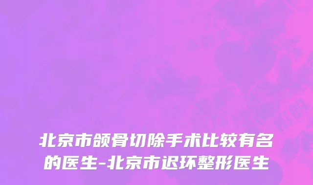 北京市颌骨切除手术比较有名的医生-北京市迟环整形医生