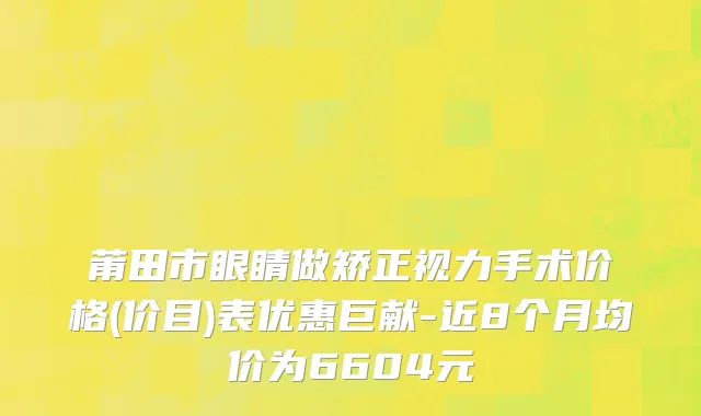 莆田市眼睛做矫正视力手术价格(价目)表优惠巨献-近8个月均价为6604元
