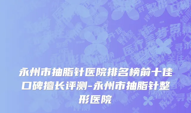 永州市抽脂针医院排名榜前十佳口碑擅长评测-永州市抽脂针整形医院