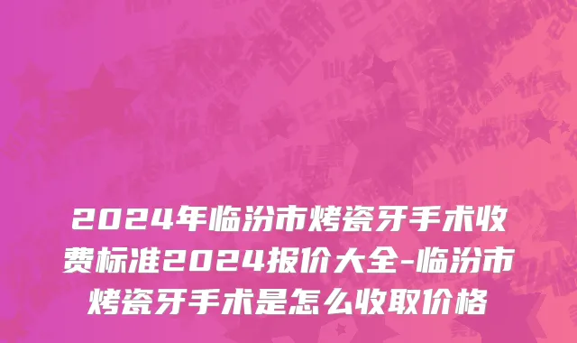 2024年临汾市烤瓷牙手术收费标准2024报价大全-临汾市烤瓷牙手术是怎么收取价格