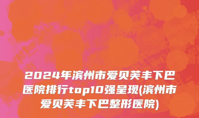 2024年滨州市爱贝芙丰下巴医院排行top10强呈现(滨州市爱贝芙丰下巴整形医院)