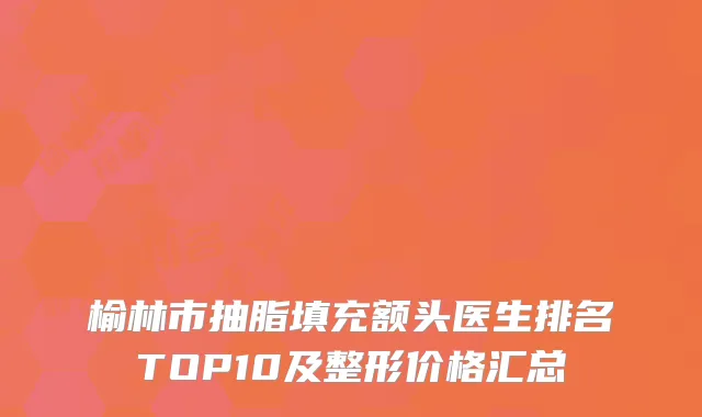 榆林市抽脂填充额头医生排名TOP10及整形价格汇总