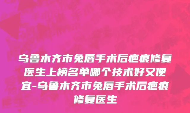 乌鲁木齐市兔唇手术后疤痕修复医生上榜名单哪个技术好又便宜-乌鲁木齐市兔唇手术后疤痕修复医生