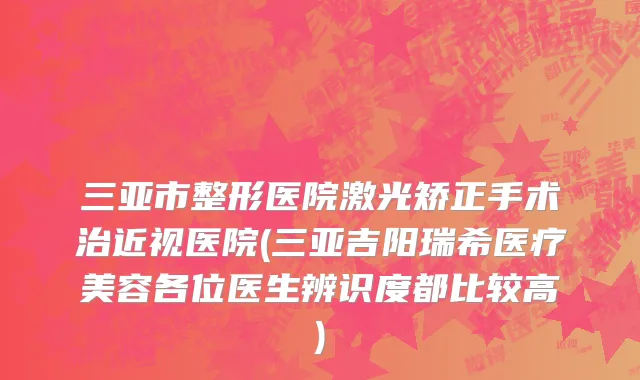 三亚市整形医院激光矫正手术治近视医院(三亚吉阳瑞希医疗美容各位医生辨识度都比较高)
