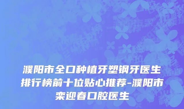 濮阳市全口种植牙塑钢牙医生排行榜前十位贴心推荐-濮阳市栾迎春口腔医生
